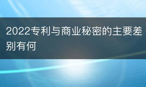 2022专利与商业秘密的主要差别有何