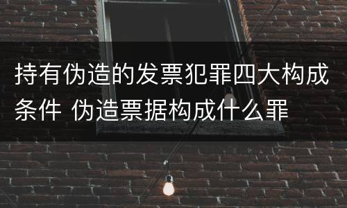 持有伪造的发票犯罪四大构成条件 伪造票据构成什么罪