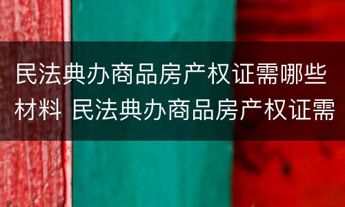 民法典办商品房产权证需哪些材料 民法典办商品房产权证需哪些材料