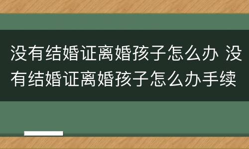 没有结婚证离婚孩子怎么办 没有结婚证离婚孩子怎么办手续