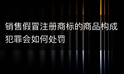 销售假冒注册商标的商品构成犯罪会如何处罚