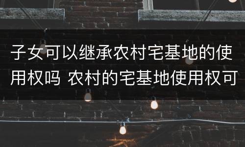 子女可以继承农村宅基地的使用权吗 农村的宅基地使用权可不可以依法由城镇户籍的子女继承