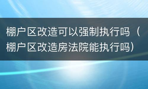 棚户区改造可以强制执行吗（棚户区改造房法院能执行吗）