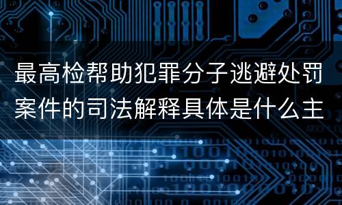 最高检帮助犯罪分子逃避处罚案件的司法解释具体是什么主要规定