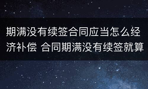 期满没有续签合同应当怎么经济补偿 合同期满没有续签就算辞退吗