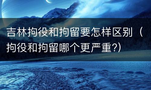 吉林拘役和拘留要怎样区别（拘役和拘留哪个更严重?）