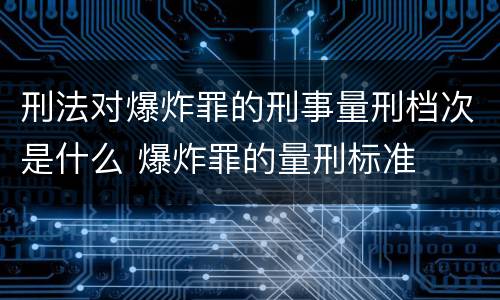 刑法对爆炸罪的刑事量刑档次是什么 爆炸罪的量刑标准