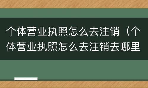 个体营业执照怎么去注销（个体营业执照怎么去注销去哪里注销）