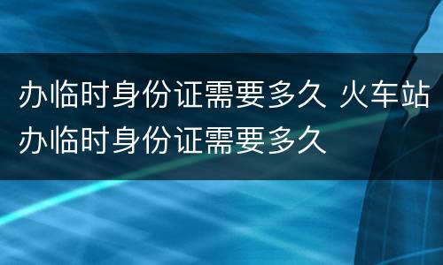 办临时身份证需要多久 火车站办临时身份证需要多久