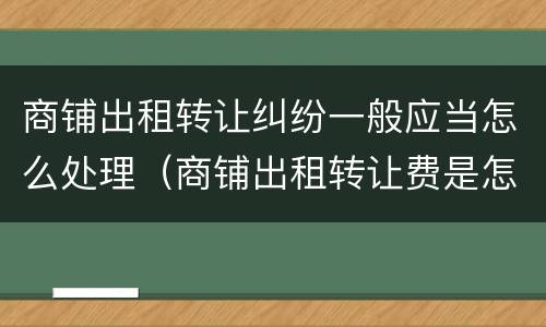 商铺出租转让纠纷一般应当怎么处理（商铺出租转让费是怎么约定的）