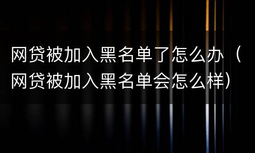 网贷被加入黑名单了怎么办（网贷被加入黑名单会怎么样）