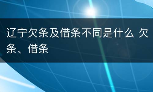 辽宁欠条及借条不同是什么 欠条、借条