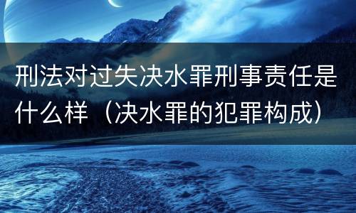 刑法对过失决水罪刑事责任是什么样（决水罪的犯罪构成）