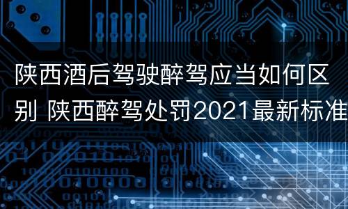 陕西酒后驾驶醉驾应当如何区别 陕西醉驾处罚2021最新标准