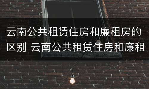 云南公共租赁住房和廉租房的区别 云南公共租赁住房和廉租房的区别是什么