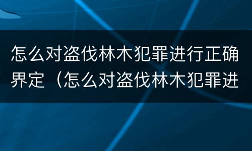 怎么对盗伐林木犯罪进行正确界定（怎么对盗伐林木犯罪进行正确界定罪名）