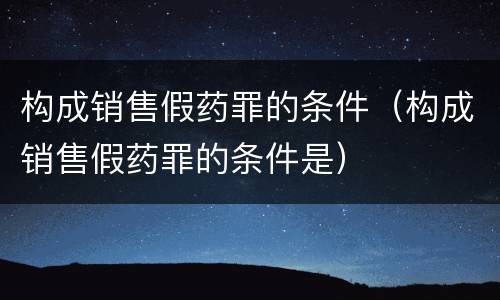 构成销售假药罪的条件（构成销售假药罪的条件是）