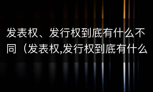 发表权、发行权到底有什么不同（发表权,发行权到底有什么不同吗）