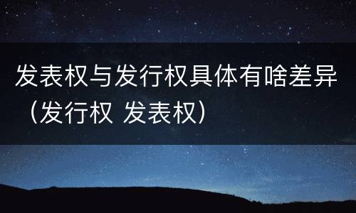 发表权与发行权具体有啥差异（发行权 发表权）