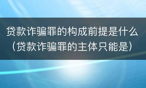 贷款诈骗罪的构成前提是什么（贷款诈骗罪的主体只能是）