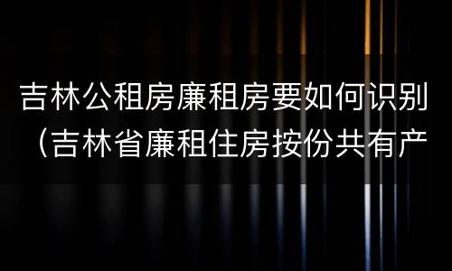 吉林公租房廉租房要如何识别（吉林省廉租住房按份共有产权实施管理办法）