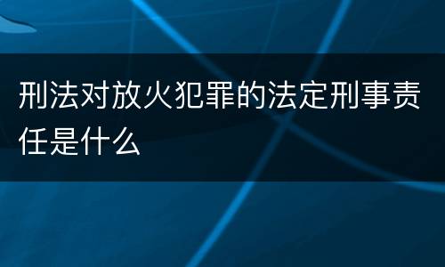 刑法对放火犯罪的法定刑事责任是什么