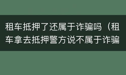 租车抵押了还属于诈骗吗（租车拿去抵押警方说不属于诈骗）