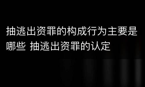 抽逃出资罪的构成行为主要是哪些 抽逃出资罪的认定