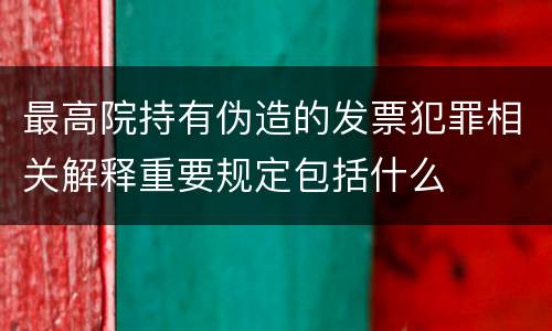 最高院持有伪造的发票犯罪相关解释重要规定包括什么