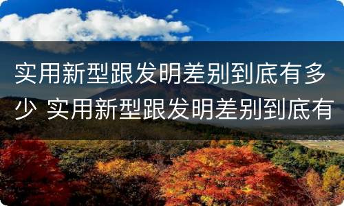 实用新型跟发明差别到底有多少 实用新型跟发明差别到底有多少种