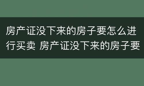 房产证没下来的房子要怎么进行买卖 房产证没下来的房子要怎么进行买卖交易