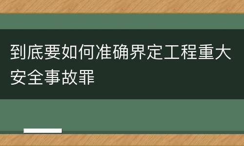 到底要如何准确界定工程重大安全事故罪