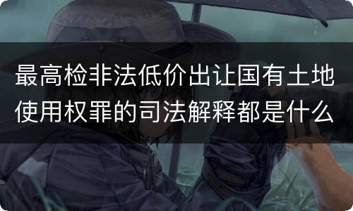 最高检非法低价出让国有土地使用权罪的司法解释都是什么