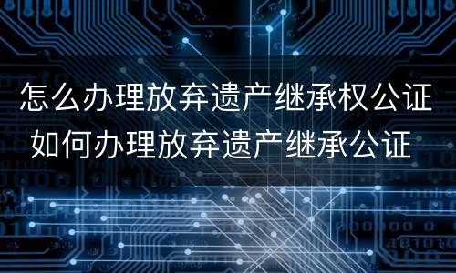 怎么办理放弃遗产继承权公证 如何办理放弃遗产继承公证