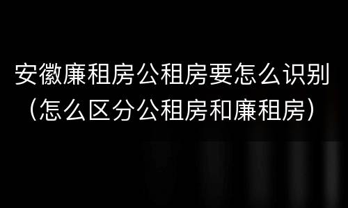 安徽廉租房公租房要怎么识别（怎么区分公租房和廉租房）