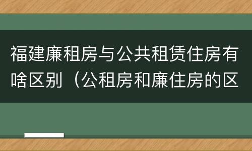 福建廉租房与公共租赁住房有啥区别（公租房和廉住房的区别）