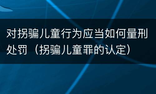 对拐骗儿童行为应当如何量刑处罚（拐骗儿童罪的认定）