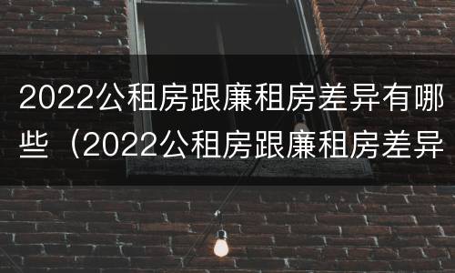 2022公租房跟廉租房差异有哪些（2022公租房跟廉租房差异有哪些呢）