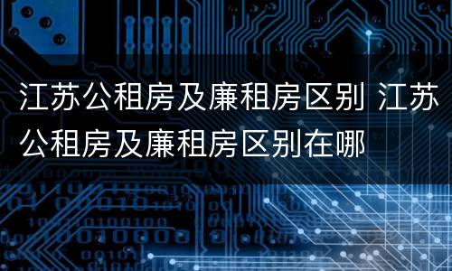 江苏公租房及廉租房区别 江苏公租房及廉租房区别在哪