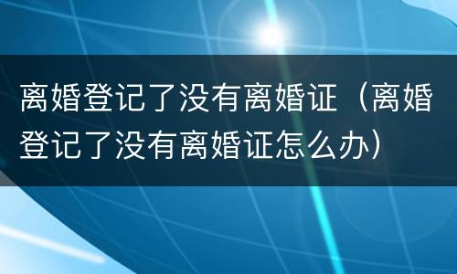 离婚登记了没有离婚证（离婚登记了没有离婚证怎么办）