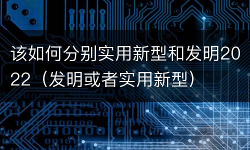 该如何分别实用新型和发明2022（发明或者实用新型）