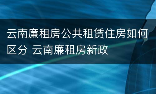 云南廉租房公共租赁住房如何区分 云南廉租房新政