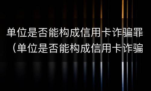 单位是否能构成信用卡诈骗罪（单位是否能构成信用卡诈骗罪行为）