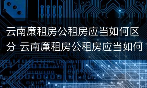 云南廉租房公租房应当如何区分 云南廉租房公租房应当如何区分户型