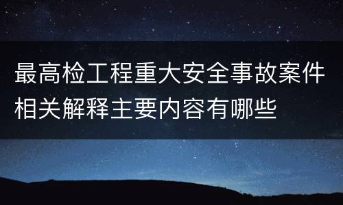 最高检工程重大安全事故案件相关解释主要内容有哪些
