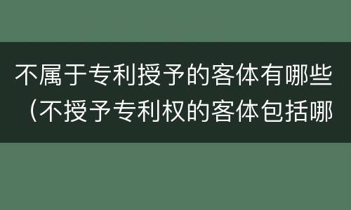 不属于专利授予的客体有哪些（不授予专利权的客体包括哪些）