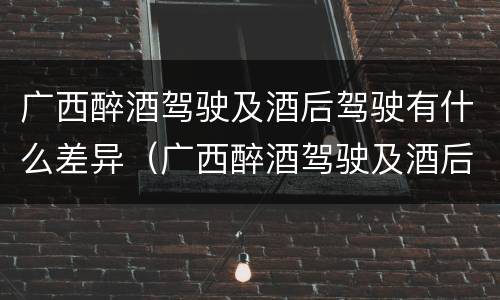 广西醉酒驾驶及酒后驾驶有什么差异（广西醉酒驾驶及酒后驾驶有什么差异吗）