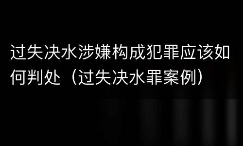 过失决水涉嫌构成犯罪应该如何判处（过失决水罪案例）