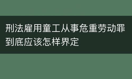 刑法雇用童工从事危重劳动罪到底应该怎样界定