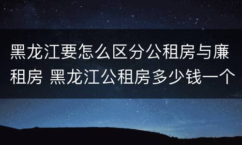 黑龙江要怎么区分公租房与廉租房 黑龙江公租房多少钱一个月